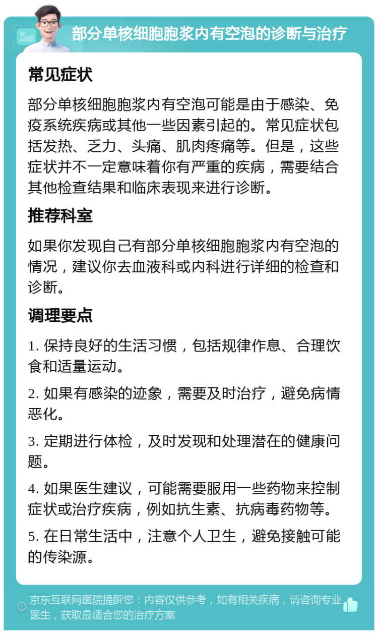 部分单核细胞胞浆内有空泡的诊断与治疗 常见症状 部分单核细胞胞浆内有空泡可能是由于感染、免疫系统疾病或其他一些因素引起的。常见症状包括发热、乏力、头痛、肌肉疼痛等。但是，这些症状并不一定意味着你有严重的疾病，需要结合其他检查结果和临床表现来进行诊断。 推荐科室 如果你发现自己有部分单核细胞胞浆内有空泡的情况，建议你去血液科或内科进行详细的检查和诊断。 调理要点 1. 保持良好的生活习惯，包括规律作息、合理饮食和适量运动。 2. 如果有感染的迹象，需要及时治疗，避免病情恶化。 3. 定期进行体检，及时发现和处理潜在的健康问题。 4. 如果医生建议，可能需要服用一些药物来控制症状或治疗疾病，例如抗生素、抗病毒药物等。 5. 在日常生活中，注意个人卫生，避免接触可能的传染源。