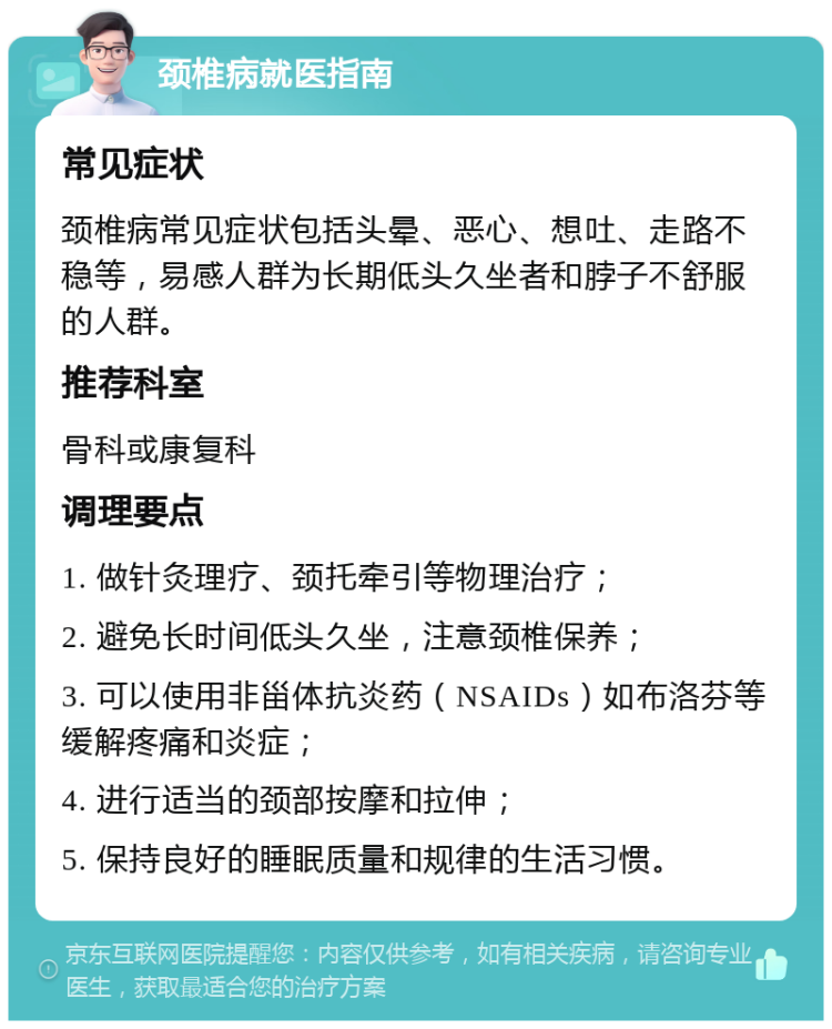 颈椎病就医指南 常见症状 颈椎病常见症状包括头晕、恶心、想吐、走路不稳等，易感人群为长期低头久坐者和脖子不舒服的人群。 推荐科室 骨科或康复科 调理要点 1. 做针灸理疗、颈托牵引等物理治疗； 2. 避免长时间低头久坐，注意颈椎保养； 3. 可以使用非甾体抗炎药（NSAIDs）如布洛芬等缓解疼痛和炎症； 4. 进行适当的颈部按摩和拉伸； 5. 保持良好的睡眠质量和规律的生活习惯。