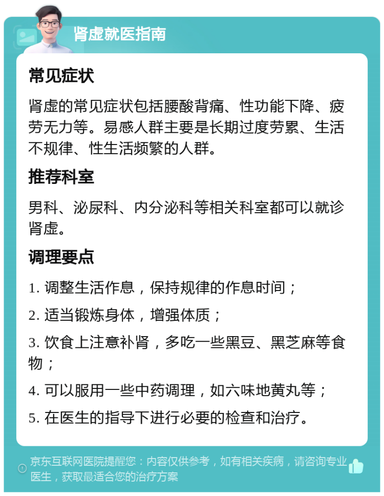 肾虚就医指南 常见症状 肾虚的常见症状包括腰酸背痛、性功能下降、疲劳无力等。易感人群主要是长期过度劳累、生活不规律、性生活频繁的人群。 推荐科室 男科、泌尿科、内分泌科等相关科室都可以就诊肾虚。 调理要点 1. 调整生活作息，保持规律的作息时间； 2. 适当锻炼身体，增强体质； 3. 饮食上注意补肾，多吃一些黑豆、黑芝麻等食物； 4. 可以服用一些中药调理，如六味地黄丸等； 5. 在医生的指导下进行必要的检查和治疗。