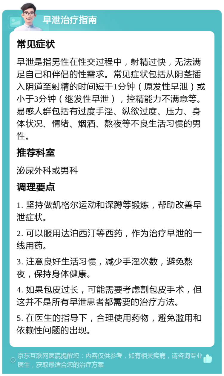 早泄治疗指南 常见症状 早泄是指男性在性交过程中，射精过快，无法满足自己和伴侣的性需求。常见症状包括从阴茎插入阴道至射精的时间短于1分钟（原发性早泄）或小于3分钟（继发性早泄），控精能力不满意等。易感人群包括有过度手淫、纵欲过度、压力、身体状况、情绪、烟酒、熬夜等不良生活习惯的男性。 推荐科室 泌尿外科或男科 调理要点 1. 坚持做凯格尔运动和深蹲等锻炼，帮助改善早泄症状。 2. 可以服用达泊西汀等西药，作为治疗早泄的一线用药。 3. 注意良好生活习惯，减少手淫次数，避免熬夜，保持身体健康。 4. 如果包皮过长，可能需要考虑割包皮手术，但这并不是所有早泄患者都需要的治疗方法。 5. 在医生的指导下，合理使用药物，避免滥用和依赖性问题的出现。