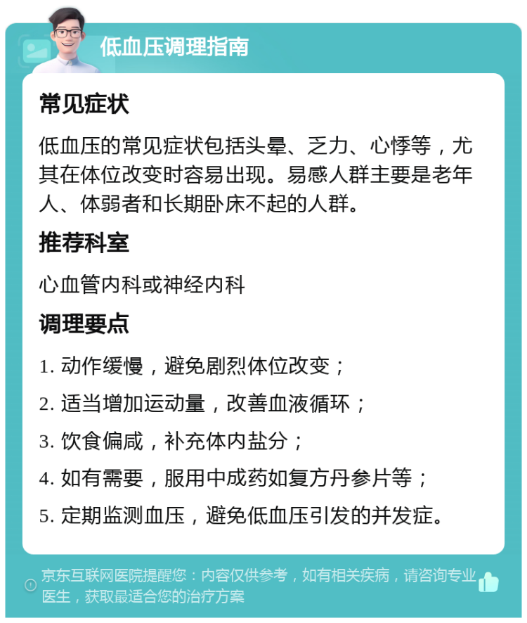 低血压调理指南 常见症状 低血压的常见症状包括头晕、乏力、心悸等，尤其在体位改变时容易出现。易感人群主要是老年人、体弱者和长期卧床不起的人群。 推荐科室 心血管内科或神经内科 调理要点 1. 动作缓慢，避免剧烈体位改变； 2. 适当增加运动量，改善血液循环； 3. 饮食偏咸，补充体内盐分； 4. 如有需要，服用中成药如复方丹参片等； 5. 定期监测血压，避免低血压引发的并发症。