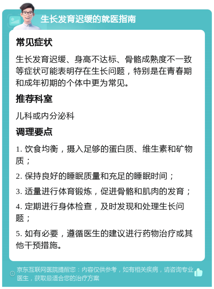 生长发育迟缓的就医指南 常见症状 生长发育迟缓、身高不达标、骨骼成熟度不一致等症状可能表明存在生长问题，特别是在青春期和成年初期的个体中更为常见。 推荐科室 儿科或内分泌科 调理要点 1. 饮食均衡，摄入足够的蛋白质、维生素和矿物质； 2. 保持良好的睡眠质量和充足的睡眠时间； 3. 适量进行体育锻炼，促进骨骼和肌肉的发育； 4. 定期进行身体检查，及时发现和处理生长问题； 5. 如有必要，遵循医生的建议进行药物治疗或其他干预措施。