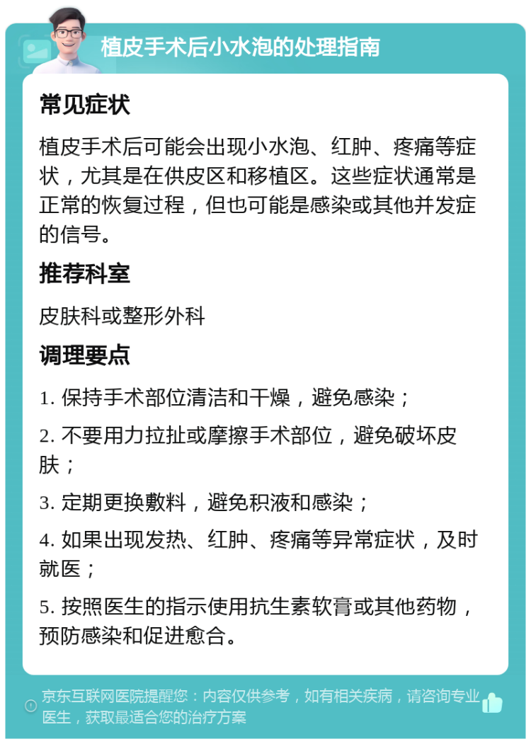 植皮手术后小水泡的处理指南 常见症状 植皮手术后可能会出现小水泡、红肿、疼痛等症状，尤其是在供皮区和移植区。这些症状通常是正常的恢复过程，但也可能是感染或其他并发症的信号。 推荐科室 皮肤科或整形外科 调理要点 1. 保持手术部位清洁和干燥，避免感染； 2. 不要用力拉扯或摩擦手术部位，避免破坏皮肤； 3. 定期更换敷料，避免积液和感染； 4. 如果出现发热、红肿、疼痛等异常症状，及时就医； 5. 按照医生的指示使用抗生素软膏或其他药物，预防感染和促进愈合。