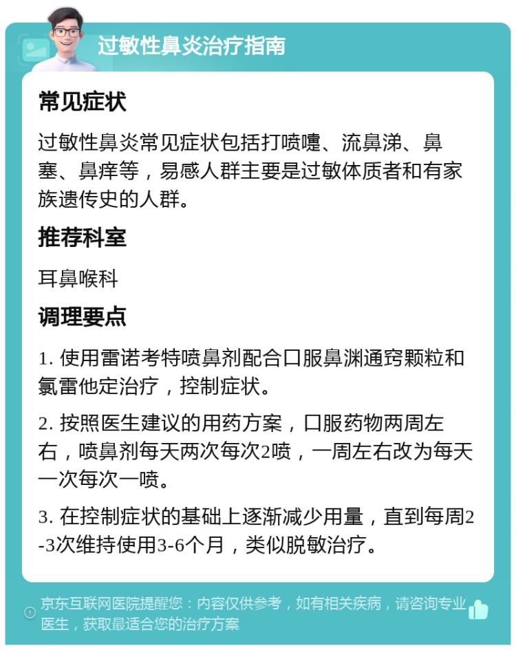 过敏性鼻炎治疗指南 常见症状 过敏性鼻炎常见症状包括打喷嚏、流鼻涕、鼻塞、鼻痒等，易感人群主要是过敏体质者和有家族遗传史的人群。 推荐科室 耳鼻喉科 调理要点 1. 使用雷诺考特喷鼻剂配合口服鼻渊通窍颗粒和氯雷他定治疗，控制症状。 2. 按照医生建议的用药方案，口服药物两周左右，喷鼻剂每天两次每次2喷，一周左右改为每天一次每次一喷。 3. 在控制症状的基础上逐渐减少用量，直到每周2-3次维持使用3-6个月，类似脱敏治疗。