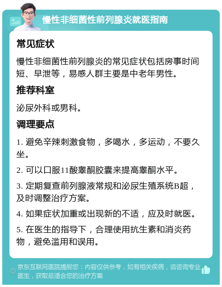 慢性非细菌性前列腺炎就医指南 常见症状 慢性非细菌性前列腺炎的常见症状包括房事时间短、早泄等，易感人群主要是中老年男性。 推荐科室 泌尿外科或男科。 调理要点 1. 避免辛辣刺激食物，多喝水，多运动，不要久坐。 2. 可以口服11酸睾酮胶囊来提高睾酮水平。 3. 定期复查前列腺液常规和泌尿生殖系统B超，及时调整治疗方案。 4. 如果症状加重或出现新的不适，应及时就医。 5. 在医生的指导下，合理使用抗生素和消炎药物，避免滥用和误用。