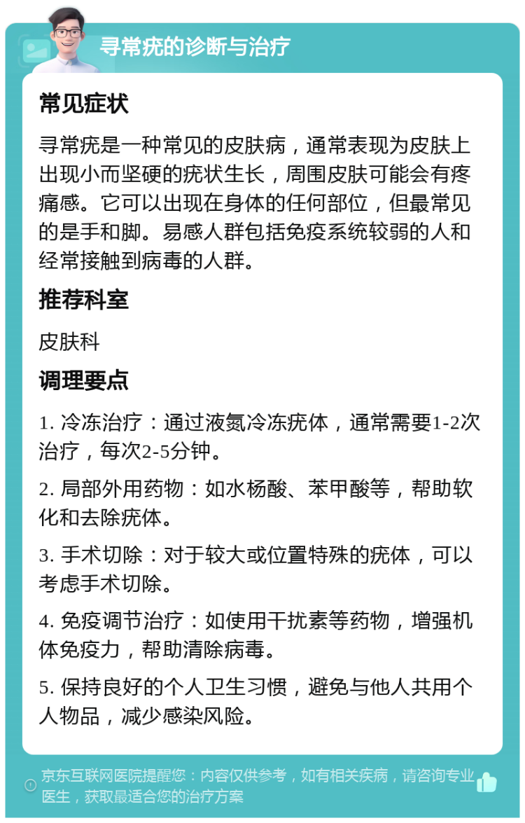 寻常疣的诊断与治疗 常见症状 寻常疣是一种常见的皮肤病，通常表现为皮肤上出现小而坚硬的疣状生长，周围皮肤可能会有疼痛感。它可以出现在身体的任何部位，但最常见的是手和脚。易感人群包括免疫系统较弱的人和经常接触到病毒的人群。 推荐科室 皮肤科 调理要点 1. 冷冻治疗：通过液氮冷冻疣体，通常需要1-2次治疗，每次2-5分钟。 2. 局部外用药物：如水杨酸、苯甲酸等，帮助软化和去除疣体。 3. 手术切除：对于较大或位置特殊的疣体，可以考虑手术切除。 4. 免疫调节治疗：如使用干扰素等药物，增强机体免疫力，帮助清除病毒。 5. 保持良好的个人卫生习惯，避免与他人共用个人物品，减少感染风险。