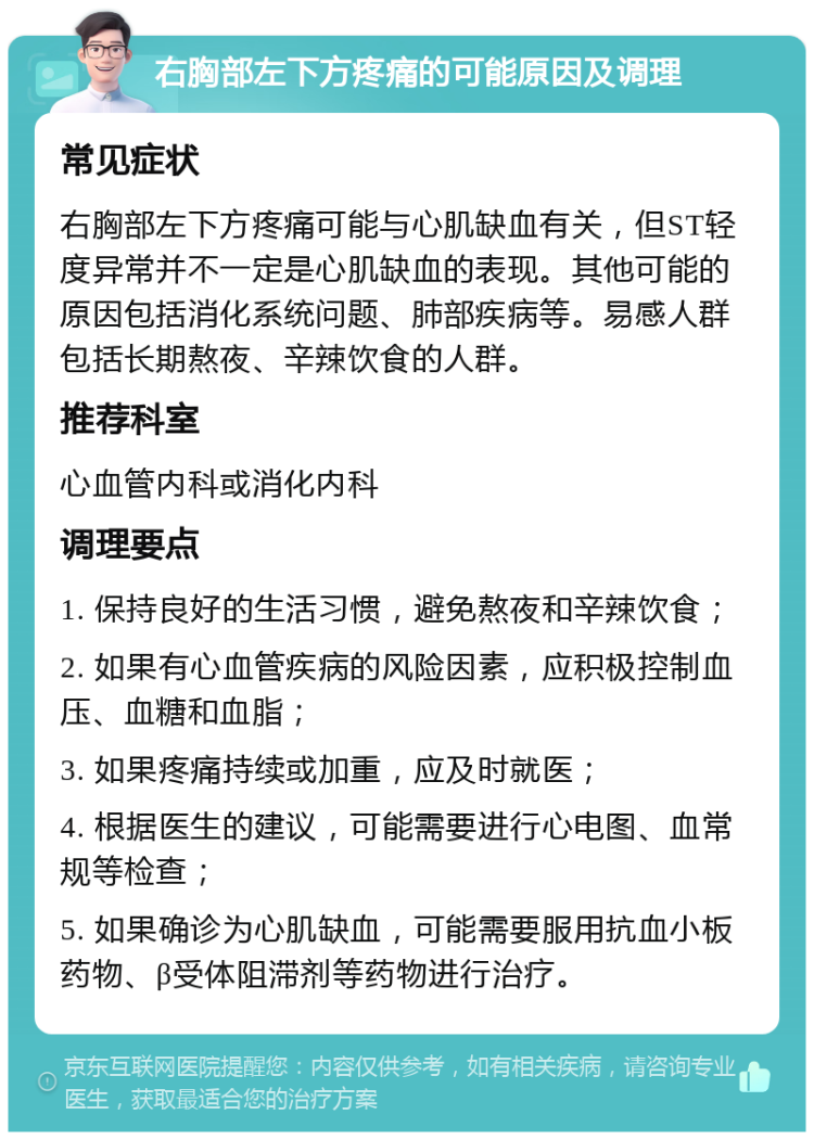 右胸部左下方疼痛的可能原因及调理 常见症状 右胸部左下方疼痛可能与心肌缺血有关，但ST轻度异常并不一定是心肌缺血的表现。其他可能的原因包括消化系统问题、肺部疾病等。易感人群包括长期熬夜、辛辣饮食的人群。 推荐科室 心血管内科或消化内科 调理要点 1. 保持良好的生活习惯，避免熬夜和辛辣饮食； 2. 如果有心血管疾病的风险因素，应积极控制血压、血糖和血脂； 3. 如果疼痛持续或加重，应及时就医； 4. 根据医生的建议，可能需要进行心电图、血常规等检查； 5. 如果确诊为心肌缺血，可能需要服用抗血小板药物、β受体阻滞剂等药物进行治疗。