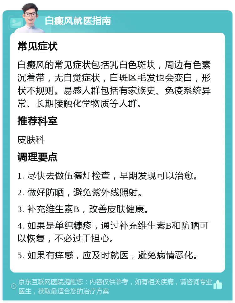 白癜风就医指南 常见症状 白癜风的常见症状包括乳白色斑块，周边有色素沉着带，无自觉症状，白斑区毛发也会变白，形状不规则。易感人群包括有家族史、免疫系统异常、长期接触化学物质等人群。 推荐科室 皮肤科 调理要点 1. 尽快去做伍德灯检查，早期发现可以治愈。 2. 做好防晒，避免紫外线照射。 3. 补充维生素B，改善皮肤健康。 4. 如果是单纯糠疹，通过补充维生素B和防晒可以恢复，不必过于担心。 5. 如果有痒感，应及时就医，避免病情恶化。