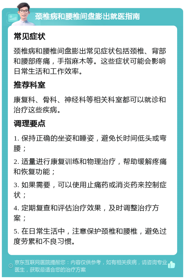 颈椎病和腰椎间盘膨出就医指南 常见症状 颈椎病和腰椎间盘膨出常见症状包括颈椎、背部和腰部疼痛，手指麻木等。这些症状可能会影响日常生活和工作效率。 推荐科室 康复科、骨科、神经科等相关科室都可以就诊和治疗这些疾病。 调理要点 1. 保持正确的坐姿和睡姿，避免长时间低头或弯腰； 2. 适量进行康复训练和物理治疗，帮助缓解疼痛和恢复功能； 3. 如果需要，可以使用止痛药或消炎药来控制症状； 4. 定期复查和评估治疗效果，及时调整治疗方案； 5. 在日常生活中，注意保护颈椎和腰椎，避免过度劳累和不良习惯。