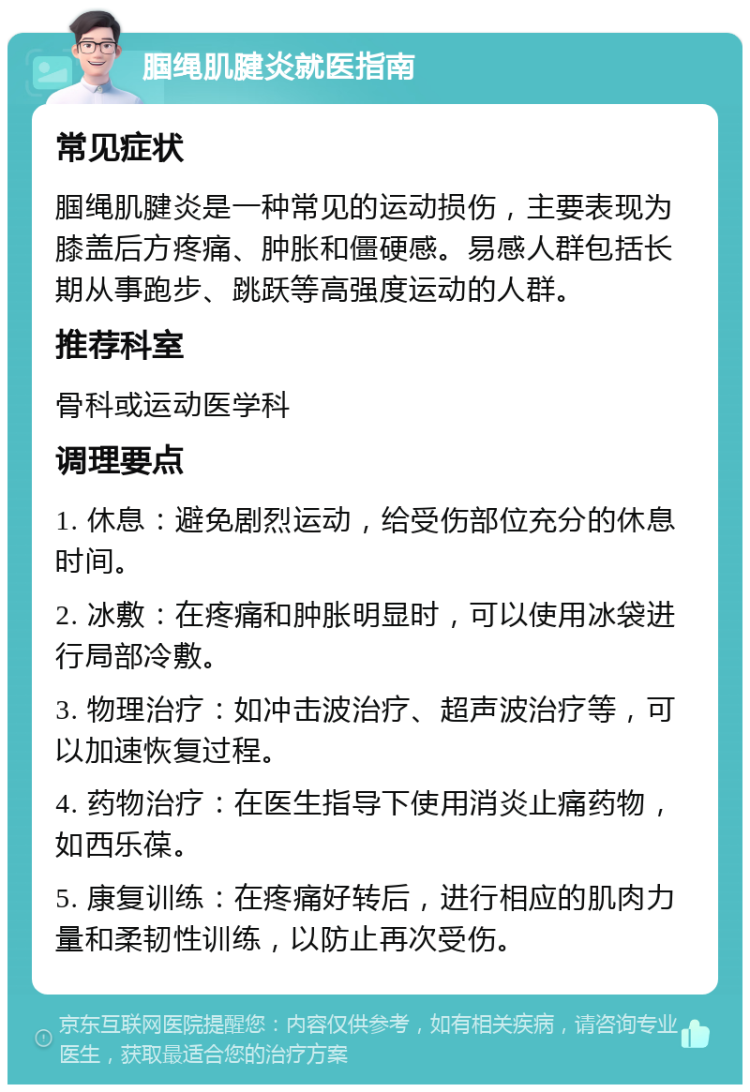 腘绳肌腱炎就医指南 常见症状 腘绳肌腱炎是一种常见的运动损伤，主要表现为膝盖后方疼痛、肿胀和僵硬感。易感人群包括长期从事跑步、跳跃等高强度运动的人群。 推荐科室 骨科或运动医学科 调理要点 1. 休息：避免剧烈运动，给受伤部位充分的休息时间。 2. 冰敷：在疼痛和肿胀明显时，可以使用冰袋进行局部冷敷。 3. 物理治疗：如冲击波治疗、超声波治疗等，可以加速恢复过程。 4. 药物治疗：在医生指导下使用消炎止痛药物，如西乐葆。 5. 康复训练：在疼痛好转后，进行相应的肌肉力量和柔韧性训练，以防止再次受伤。