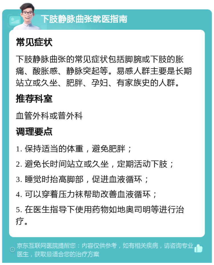 下肢静脉曲张就医指南 常见症状 下肢静脉曲张的常见症状包括脚腕或下肢的胀痛、酸胀感、静脉突起等。易感人群主要是长期站立或久坐、肥胖、孕妇、有家族史的人群。 推荐科室 血管外科或普外科 调理要点 1. 保持适当的体重，避免肥胖； 2. 避免长时间站立或久坐，定期活动下肢； 3. 睡觉时抬高脚部，促进血液循环； 4. 可以穿着压力袜帮助改善血液循环； 5. 在医生指导下使用药物如地奥司明等进行治疗。