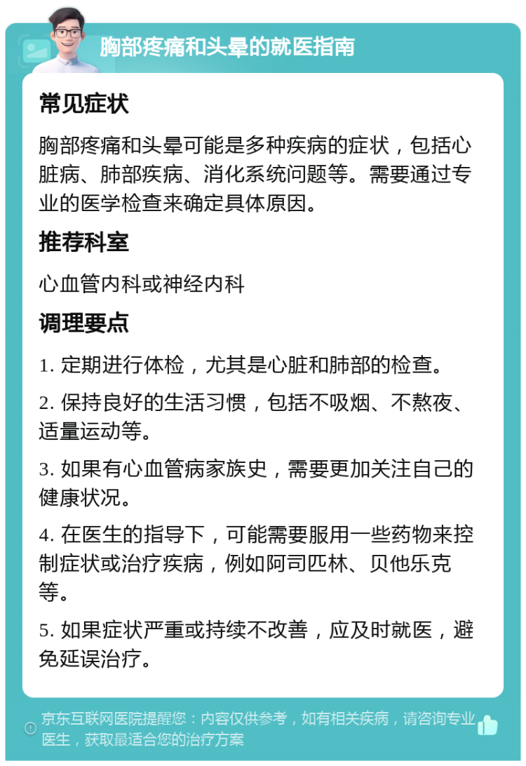 胸部疼痛和头晕的就医指南 常见症状 胸部疼痛和头晕可能是多种疾病的症状，包括心脏病、肺部疾病、消化系统问题等。需要通过专业的医学检查来确定具体原因。 推荐科室 心血管内科或神经内科 调理要点 1. 定期进行体检，尤其是心脏和肺部的检查。 2. 保持良好的生活习惯，包括不吸烟、不熬夜、适量运动等。 3. 如果有心血管病家族史，需要更加关注自己的健康状况。 4. 在医生的指导下，可能需要服用一些药物来控制症状或治疗疾病，例如阿司匹林、贝他乐克等。 5. 如果症状严重或持续不改善，应及时就医，避免延误治疗。