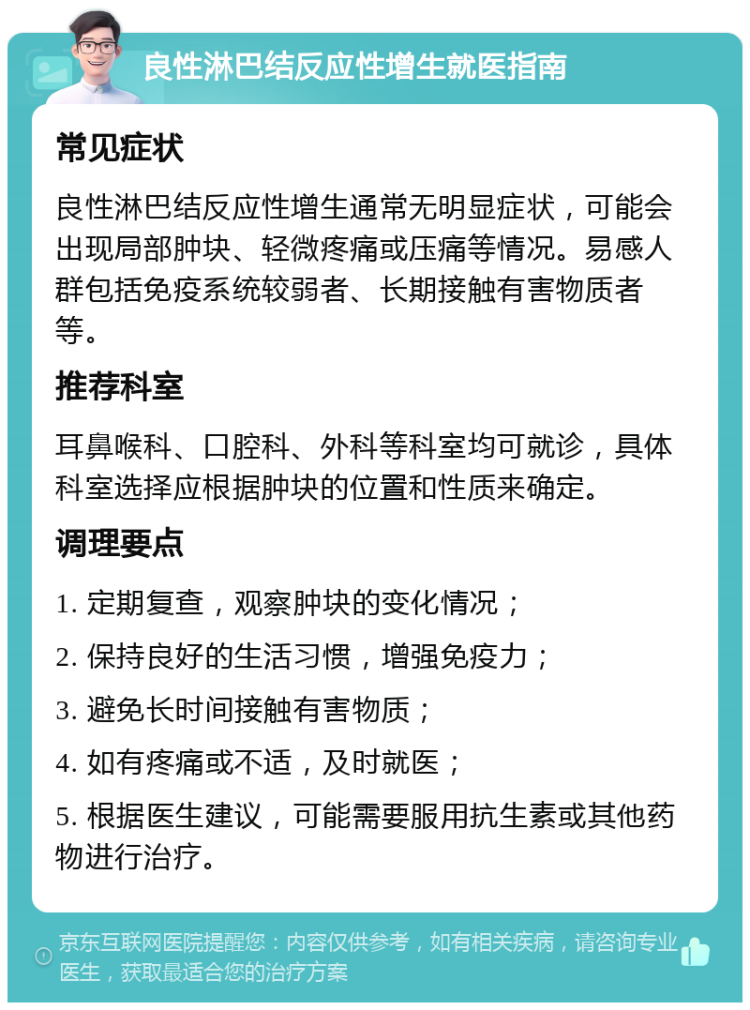 良性淋巴结反应性增生就医指南 常见症状 良性淋巴结反应性增生通常无明显症状，可能会出现局部肿块、轻微疼痛或压痛等情况。易感人群包括免疫系统较弱者、长期接触有害物质者等。 推荐科室 耳鼻喉科、口腔科、外科等科室均可就诊，具体科室选择应根据肿块的位置和性质来确定。 调理要点 1. 定期复查，观察肿块的变化情况； 2. 保持良好的生活习惯，增强免疫力； 3. 避免长时间接触有害物质； 4. 如有疼痛或不适，及时就医； 5. 根据医生建议，可能需要服用抗生素或其他药物进行治疗。