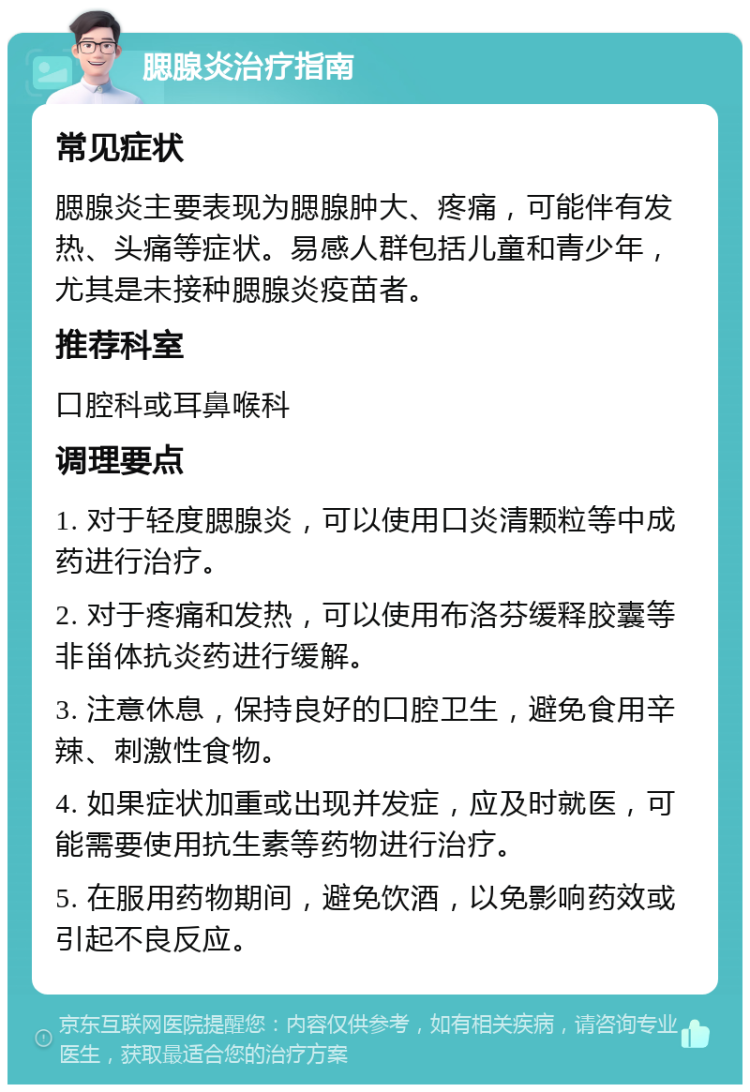 腮腺炎治疗指南 常见症状 腮腺炎主要表现为腮腺肿大、疼痛，可能伴有发热、头痛等症状。易感人群包括儿童和青少年，尤其是未接种腮腺炎疫苗者。 推荐科室 口腔科或耳鼻喉科 调理要点 1. 对于轻度腮腺炎，可以使用口炎清颗粒等中成药进行治疗。 2. 对于疼痛和发热，可以使用布洛芬缓释胶囊等非甾体抗炎药进行缓解。 3. 注意休息，保持良好的口腔卫生，避免食用辛辣、刺激性食物。 4. 如果症状加重或出现并发症，应及时就医，可能需要使用抗生素等药物进行治疗。 5. 在服用药物期间，避免饮酒，以免影响药效或引起不良反应。