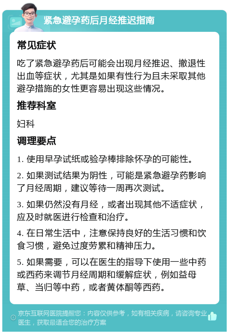 紧急避孕药后月经推迟指南 常见症状 吃了紧急避孕药后可能会出现月经推迟、撤退性出血等症状，尤其是如果有性行为且未采取其他避孕措施的女性更容易出现这些情况。 推荐科室 妇科 调理要点 1. 使用早孕试纸或验孕棒排除怀孕的可能性。 2. 如果测试结果为阴性，可能是紧急避孕药影响了月经周期，建议等待一周再次测试。 3. 如果仍然没有月经，或者出现其他不适症状，应及时就医进行检查和治疗。 4. 在日常生活中，注意保持良好的生活习惯和饮食习惯，避免过度劳累和精神压力。 5. 如果需要，可以在医生的指导下使用一些中药或西药来调节月经周期和缓解症状，例如益母草、当归等中药，或者黄体酮等西药。