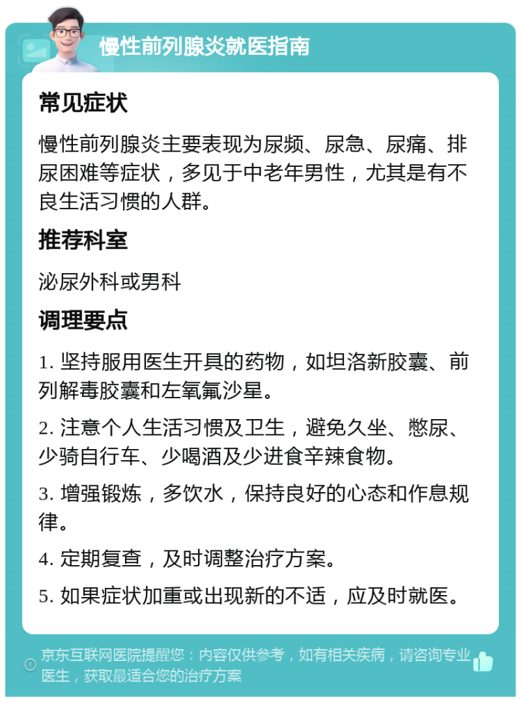 慢性前列腺炎就医指南 常见症状 慢性前列腺炎主要表现为尿频、尿急、尿痛、排尿困难等症状，多见于中老年男性，尤其是有不良生活习惯的人群。 推荐科室 泌尿外科或男科 调理要点 1. 坚持服用医生开具的药物，如坦洛新胶囊、前列解毒胶囊和左氧氟沙星。 2. 注意个人生活习惯及卫生，避免久坐、憋尿、少骑自行车、少喝酒及少进食辛辣食物。 3. 增强锻炼，多饮水，保持良好的心态和作息规律。 4. 定期复查，及时调整治疗方案。 5. 如果症状加重或出现新的不适，应及时就医。