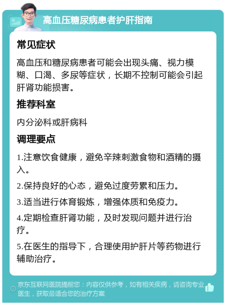 高血压糖尿病患者护肝指南 常见症状 高血压和糖尿病患者可能会出现头痛、视力模糊、口渴、多尿等症状，长期不控制可能会引起肝肾功能损害。 推荐科室 内分泌科或肝病科 调理要点 1.注意饮食健康，避免辛辣刺激食物和酒精的摄入。 2.保持良好的心态，避免过度劳累和压力。 3.适当进行体育锻炼，增强体质和免疫力。 4.定期检查肝肾功能，及时发现问题并进行治疗。 5.在医生的指导下，合理使用护肝片等药物进行辅助治疗。