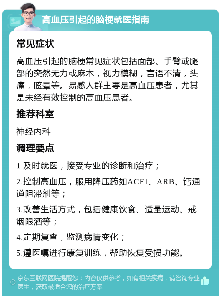 高血压引起的脑梗就医指南 常见症状 高血压引起的脑梗常见症状包括面部、手臂或腿部的突然无力或麻木，视力模糊，言语不清，头痛，眩晕等。易感人群主要是高血压患者，尤其是未经有效控制的高血压患者。 推荐科室 神经内科 调理要点 1.及时就医，接受专业的诊断和治疗； 2.控制高血压，服用降压药如ACEI、ARB、钙通道阻滞剂等； 3.改善生活方式，包括健康饮食、适量运动、戒烟限酒等； 4.定期复查，监测病情变化； 5.遵医嘱进行康复训练，帮助恢复受损功能。