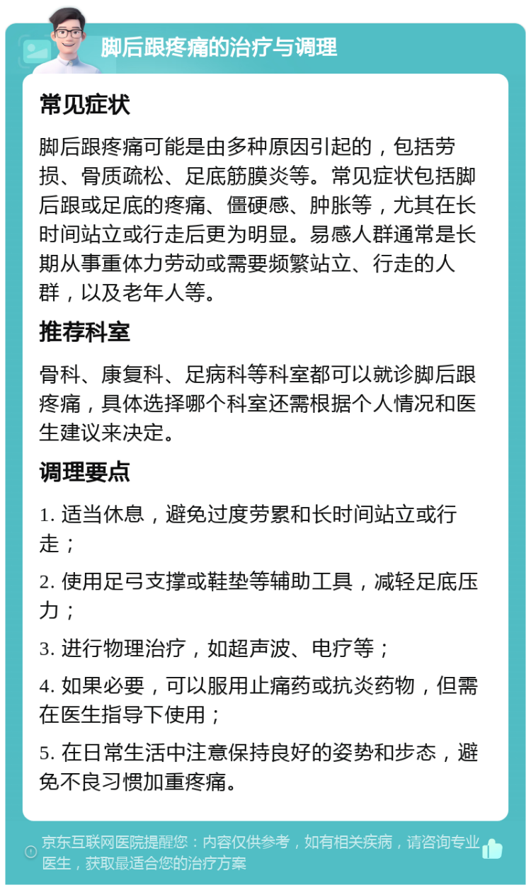 脚后跟疼痛的治疗与调理 常见症状 脚后跟疼痛可能是由多种原因引起的，包括劳损、骨质疏松、足底筋膜炎等。常见症状包括脚后跟或足底的疼痛、僵硬感、肿胀等，尤其在长时间站立或行走后更为明显。易感人群通常是长期从事重体力劳动或需要频繁站立、行走的人群，以及老年人等。 推荐科室 骨科、康复科、足病科等科室都可以就诊脚后跟疼痛，具体选择哪个科室还需根据个人情况和医生建议来决定。 调理要点 1. 适当休息，避免过度劳累和长时间站立或行走； 2. 使用足弓支撑或鞋垫等辅助工具，减轻足底压力； 3. 进行物理治疗，如超声波、电疗等； 4. 如果必要，可以服用止痛药或抗炎药物，但需在医生指导下使用； 5. 在日常生活中注意保持良好的姿势和步态，避免不良习惯加重疼痛。