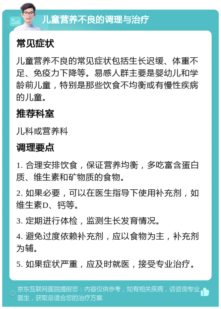 儿童营养不良的调理与治疗 常见症状 儿童营养不良的常见症状包括生长迟缓、体重不足、免疫力下降等。易感人群主要是婴幼儿和学龄前儿童，特别是那些饮食不均衡或有慢性疾病的儿童。 推荐科室 儿科或营养科 调理要点 1. 合理安排饮食，保证营养均衡，多吃富含蛋白质、维生素和矿物质的食物。 2. 如果必要，可以在医生指导下使用补充剂，如维生素D、钙等。 3. 定期进行体检，监测生长发育情况。 4. 避免过度依赖补充剂，应以食物为主，补充剂为辅。 5. 如果症状严重，应及时就医，接受专业治疗。