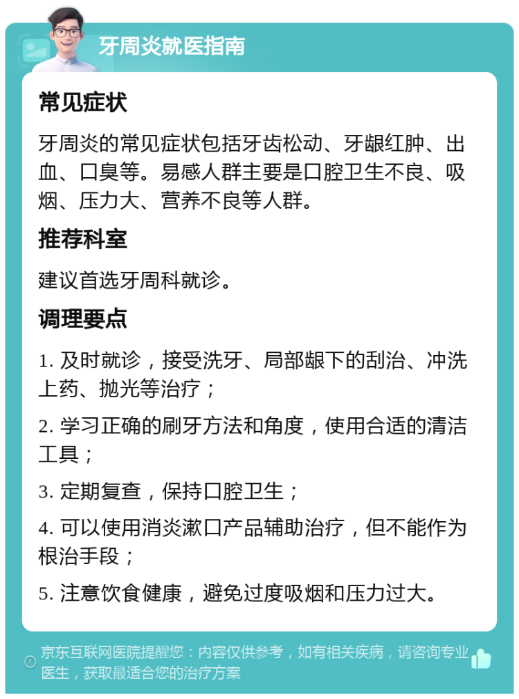 牙周炎就医指南 常见症状 牙周炎的常见症状包括牙齿松动、牙龈红肿、出血、口臭等。易感人群主要是口腔卫生不良、吸烟、压力大、营养不良等人群。 推荐科室 建议首选牙周科就诊。 调理要点 1. 及时就诊，接受洗牙、局部龈下的刮治、冲洗上药、抛光等治疗； 2. 学习正确的刷牙方法和角度，使用合适的清洁工具； 3. 定期复查，保持口腔卫生； 4. 可以使用消炎漱口产品辅助治疗，但不能作为根治手段； 5. 注意饮食健康，避免过度吸烟和压力过大。