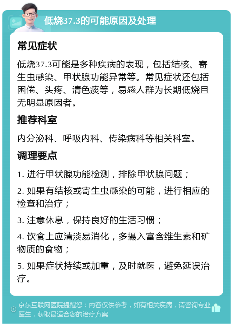 低烧37.3的可能原因及处理 常见症状 低烧37.3可能是多种疾病的表现，包括结核、寄生虫感染、甲状腺功能异常等。常见症状还包括困倦、头疼、清色痰等，易感人群为长期低烧且无明显原因者。 推荐科室 内分泌科、呼吸内科、传染病科等相关科室。 调理要点 1. 进行甲状腺功能检测，排除甲状腺问题； 2. 如果有结核或寄生虫感染的可能，进行相应的检查和治疗； 3. 注意休息，保持良好的生活习惯； 4. 饮食上应清淡易消化，多摄入富含维生素和矿物质的食物； 5. 如果症状持续或加重，及时就医，避免延误治疗。