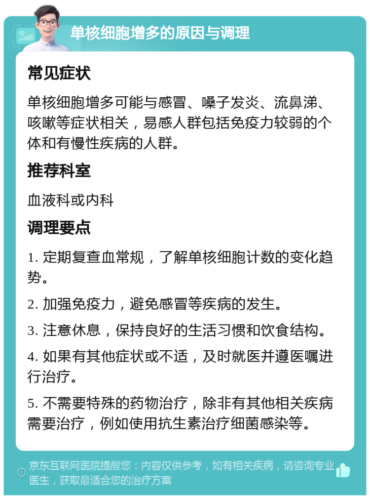 单核细胞增多的原因与调理 常见症状 单核细胞增多可能与感冒、嗓子发炎、流鼻涕、咳嗽等症状相关，易感人群包括免疫力较弱的个体和有慢性疾病的人群。 推荐科室 血液科或内科 调理要点 1. 定期复查血常规，了解单核细胞计数的变化趋势。 2. 加强免疫力，避免感冒等疾病的发生。 3. 注意休息，保持良好的生活习惯和饮食结构。 4. 如果有其他症状或不适，及时就医并遵医嘱进行治疗。 5. 不需要特殊的药物治疗，除非有其他相关疾病需要治疗，例如使用抗生素治疗细菌感染等。