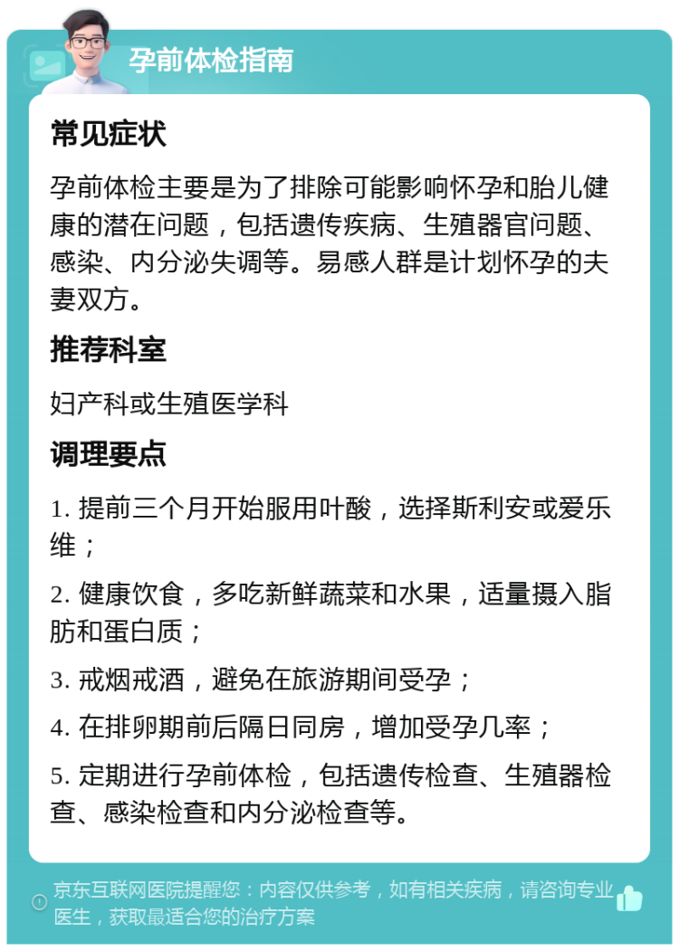 孕前体检指南 常见症状 孕前体检主要是为了排除可能影响怀孕和胎儿健康的潜在问题，包括遗传疾病、生殖器官问题、感染、内分泌失调等。易感人群是计划怀孕的夫妻双方。 推荐科室 妇产科或生殖医学科 调理要点 1. 提前三个月开始服用叶酸，选择斯利安或爱乐维； 2. 健康饮食，多吃新鲜蔬菜和水果，适量摄入脂肪和蛋白质； 3. 戒烟戒酒，避免在旅游期间受孕； 4. 在排卵期前后隔日同房，增加受孕几率； 5. 定期进行孕前体检，包括遗传检查、生殖器检查、感染检查和内分泌检查等。