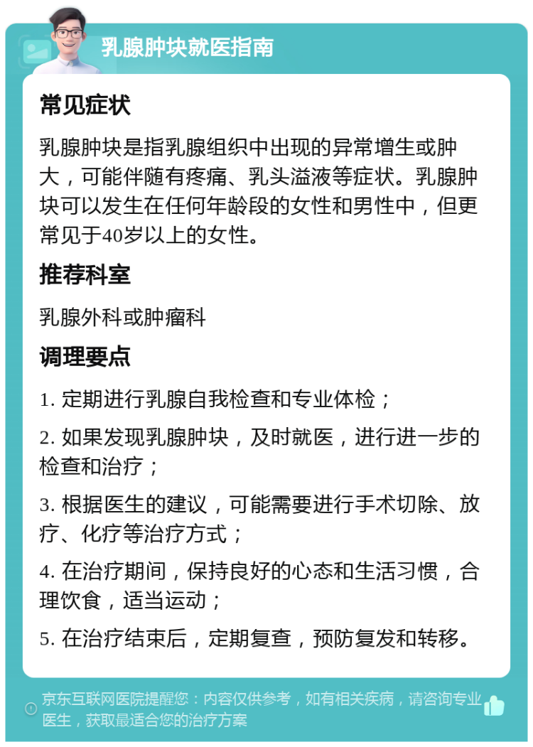 乳腺肿块就医指南 常见症状 乳腺肿块是指乳腺组织中出现的异常增生或肿大，可能伴随有疼痛、乳头溢液等症状。乳腺肿块可以发生在任何年龄段的女性和男性中，但更常见于40岁以上的女性。 推荐科室 乳腺外科或肿瘤科 调理要点 1. 定期进行乳腺自我检查和专业体检； 2. 如果发现乳腺肿块，及时就医，进行进一步的检查和治疗； 3. 根据医生的建议，可能需要进行手术切除、放疗、化疗等治疗方式； 4. 在治疗期间，保持良好的心态和生活习惯，合理饮食，适当运动； 5. 在治疗结束后，定期复查，预防复发和转移。