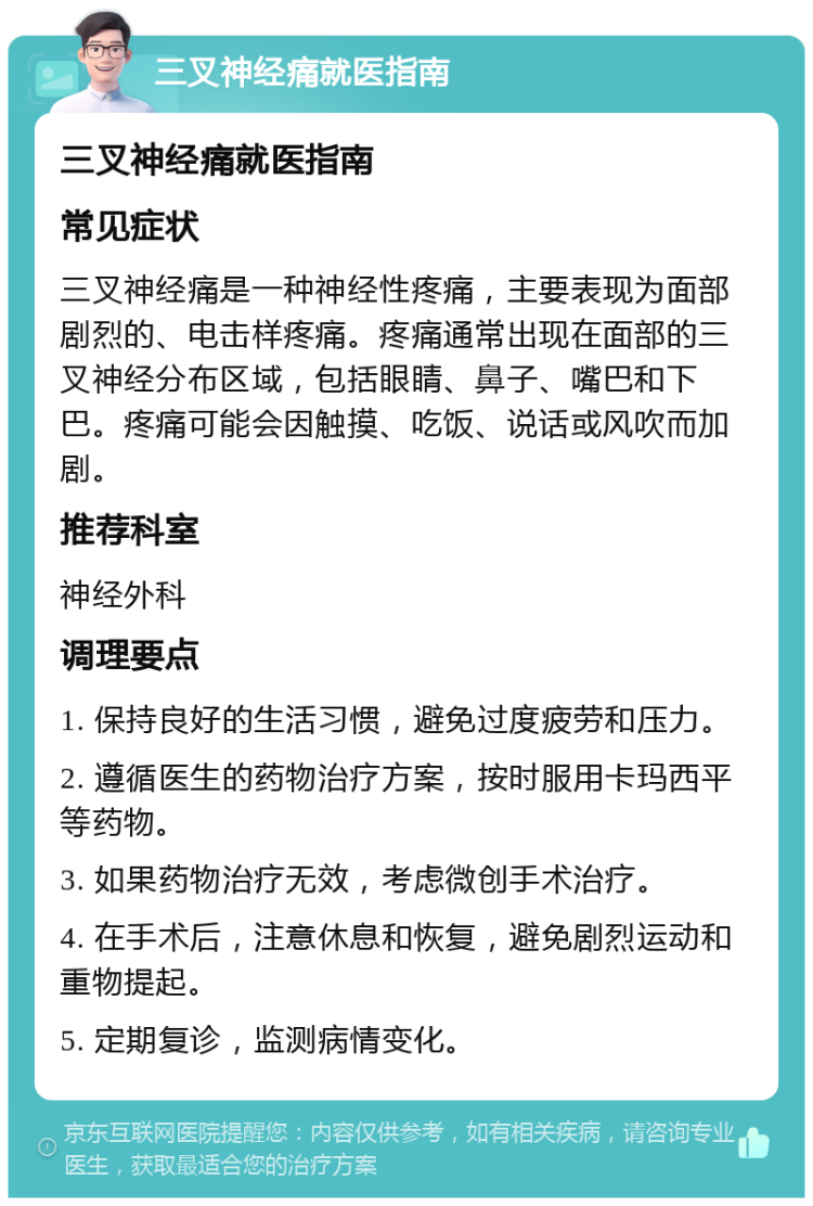 三叉神经痛就医指南 三叉神经痛就医指南 常见症状 三叉神经痛是一种神经性疼痛，主要表现为面部剧烈的、电击样疼痛。疼痛通常出现在面部的三叉神经分布区域，包括眼睛、鼻子、嘴巴和下巴。疼痛可能会因触摸、吃饭、说话或风吹而加剧。 推荐科室 神经外科 调理要点 1. 保持良好的生活习惯，避免过度疲劳和压力。 2. 遵循医生的药物治疗方案，按时服用卡玛西平等药物。 3. 如果药物治疗无效，考虑微创手术治疗。 4. 在手术后，注意休息和恢复，避免剧烈运动和重物提起。 5. 定期复诊，监测病情变化。