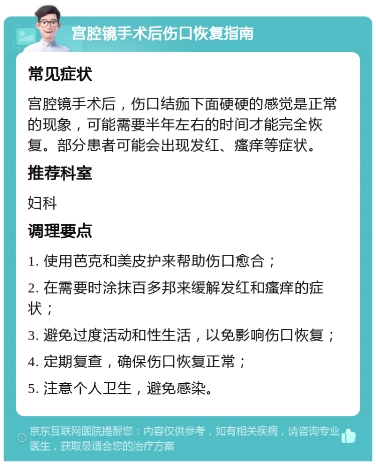 宫腔镜手术后伤口恢复指南 常见症状 宫腔镜手术后，伤口结痂下面硬硬的感觉是正常的现象，可能需要半年左右的时间才能完全恢复。部分患者可能会出现发红、瘙痒等症状。 推荐科室 妇科 调理要点 1. 使用芭克和美皮护来帮助伤口愈合； 2. 在需要时涂抹百多邦来缓解发红和瘙痒的症状； 3. 避免过度活动和性生活，以免影响伤口恢复； 4. 定期复查，确保伤口恢复正常； 5. 注意个人卫生，避免感染。