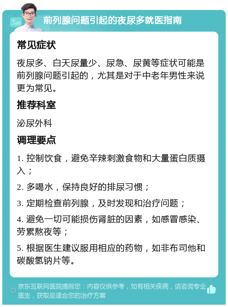 前列腺问题引起的夜尿多就医指南 常见症状 夜尿多、白天尿量少、尿急、尿黄等症状可能是前列腺问题引起的，尤其是对于中老年男性来说更为常见。 推荐科室 泌尿外科 调理要点 1. 控制饮食，避免辛辣刺激食物和大量蛋白质摄入； 2. 多喝水，保持良好的排尿习惯； 3. 定期检查前列腺，及时发现和治疗问题； 4. 避免一切可能损伤肾脏的因素，如感冒感染、劳累熬夜等； 5. 根据医生建议服用相应的药物，如非布司他和碳酸氢钠片等。