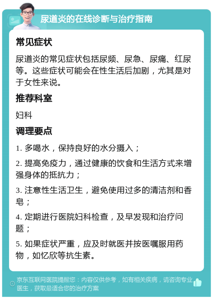 尿道炎的在线诊断与治疗指南 常见症状 尿道炎的常见症状包括尿频、尿急、尿痛、红尿等。这些症状可能会在性生活后加剧，尤其是对于女性来说。 推荐科室 妇科 调理要点 1. 多喝水，保持良好的水分摄入； 2. 提高免疫力，通过健康的饮食和生活方式来增强身体的抵抗力； 3. 注意性生活卫生，避免使用过多的清洁剂和香皂； 4. 定期进行医院妇科检查，及早发现和治疗问题； 5. 如果症状严重，应及时就医并按医嘱服用药物，如忆欣等抗生素。