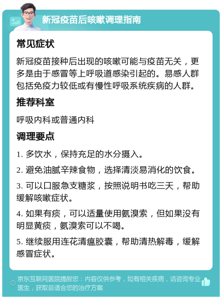 新冠疫苗后咳嗽调理指南 常见症状 新冠疫苗接种后出现的咳嗽可能与疫苗无关，更多是由于感冒等上呼吸道感染引起的。易感人群包括免疫力较低或有慢性呼吸系统疾病的人群。 推荐科室 呼吸内科或普通内科 调理要点 1. 多饮水，保持充足的水分摄入。 2. 避免油腻辛辣食物，选择清淡易消化的饮食。 3. 可以口服急支糖浆，按照说明书吃三天，帮助缓解咳嗽症状。 4. 如果有痰，可以适量使用氨溴索，但如果没有明显黄痰，氨溴索可以不喝。 5. 继续服用连花清瘟胶囊，帮助清热解毒，缓解感冒症状。