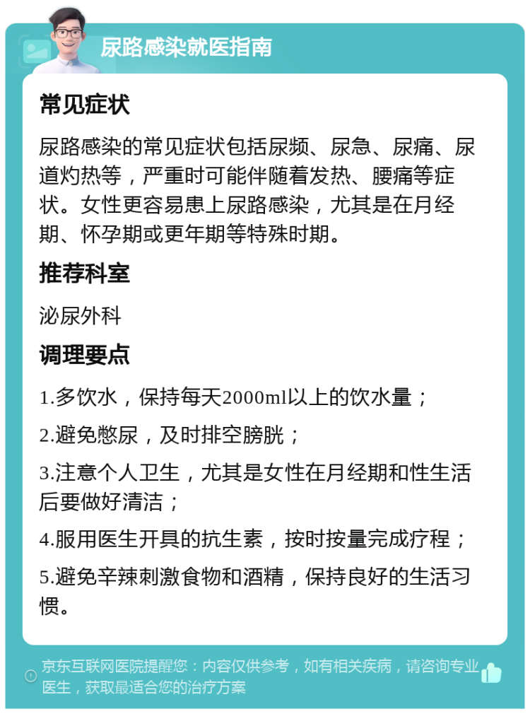 尿路感染就医指南 常见症状 尿路感染的常见症状包括尿频、尿急、尿痛、尿道灼热等，严重时可能伴随着发热、腰痛等症状。女性更容易患上尿路感染，尤其是在月经期、怀孕期或更年期等特殊时期。 推荐科室 泌尿外科 调理要点 1.多饮水，保持每天2000ml以上的饮水量； 2.避免憋尿，及时排空膀胱； 3.注意个人卫生，尤其是女性在月经期和性生活后要做好清洁； 4.服用医生开具的抗生素，按时按量完成疗程； 5.避免辛辣刺激食物和酒精，保持良好的生活习惯。