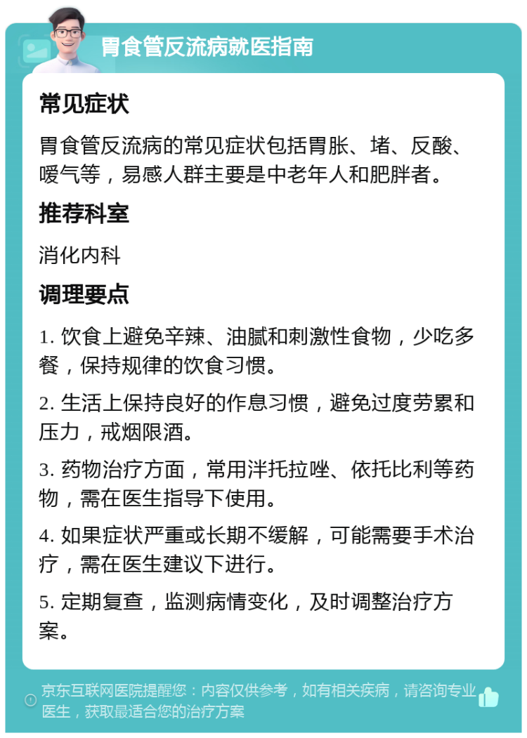 胃食管反流病就医指南 常见症状 胃食管反流病的常见症状包括胃胀、堵、反酸、嗳气等，易感人群主要是中老年人和肥胖者。 推荐科室 消化内科 调理要点 1. 饮食上避免辛辣、油腻和刺激性食物，少吃多餐，保持规律的饮食习惯。 2. 生活上保持良好的作息习惯，避免过度劳累和压力，戒烟限酒。 3. 药物治疗方面，常用泮托拉唑、依托比利等药物，需在医生指导下使用。 4. 如果症状严重或长期不缓解，可能需要手术治疗，需在医生建议下进行。 5. 定期复查，监测病情变化，及时调整治疗方案。