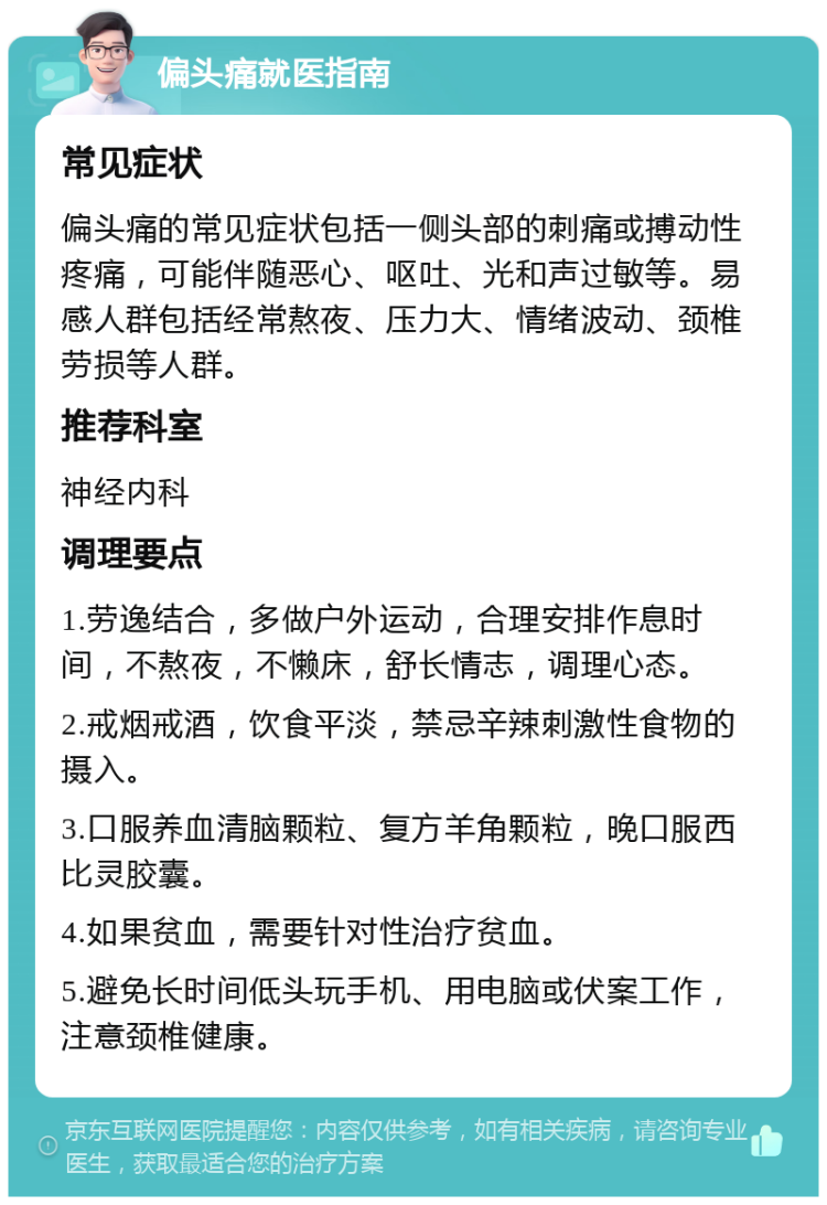 偏头痛就医指南 常见症状 偏头痛的常见症状包括一侧头部的刺痛或搏动性疼痛，可能伴随恶心、呕吐、光和声过敏等。易感人群包括经常熬夜、压力大、情绪波动、颈椎劳损等人群。 推荐科室 神经内科 调理要点 1.劳逸结合，多做户外运动，合理安排作息时间，不熬夜，不懒床，舒长情志，调理心态。 2.戒烟戒酒，饮食平淡，禁忌辛辣刺激性食物的摄入。 3.口服养血清脑颗粒、复方羊角颗粒，晚口服西比灵胶囊。 4.如果贫血，需要针对性治疗贫血。 5.避免长时间低头玩手机、用电脑或伏案工作，注意颈椎健康。