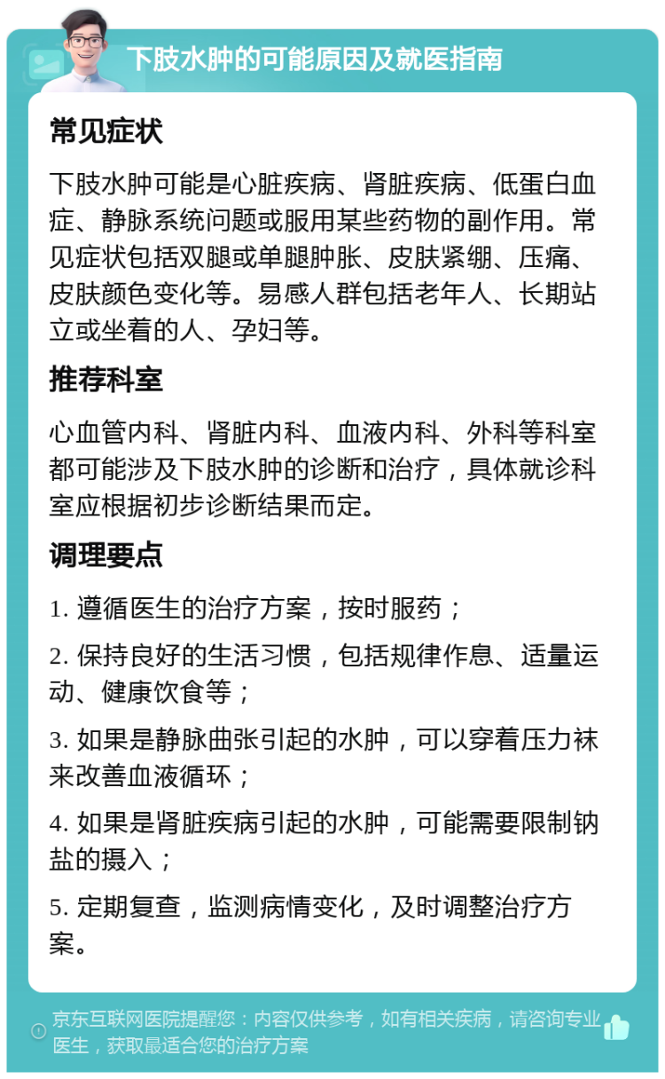 下肢水肿的可能原因及就医指南 常见症状 下肢水肿可能是心脏疾病、肾脏疾病、低蛋白血症、静脉系统问题或服用某些药物的副作用。常见症状包括双腿或单腿肿胀、皮肤紧绷、压痛、皮肤颜色变化等。易感人群包括老年人、长期站立或坐着的人、孕妇等。 推荐科室 心血管内科、肾脏内科、血液内科、外科等科室都可能涉及下肢水肿的诊断和治疗，具体就诊科室应根据初步诊断结果而定。 调理要点 1. 遵循医生的治疗方案，按时服药； 2. 保持良好的生活习惯，包括规律作息、适量运动、健康饮食等； 3. 如果是静脉曲张引起的水肿，可以穿着压力袜来改善血液循环； 4. 如果是肾脏疾病引起的水肿，可能需要限制钠盐的摄入； 5. 定期复查，监测病情变化，及时调整治疗方案。