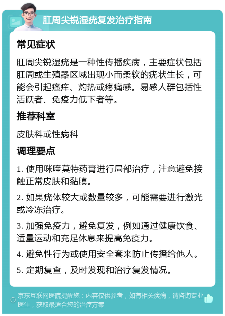 肛周尖锐湿疣复发治疗指南 常见症状 肛周尖锐湿疣是一种性传播疾病，主要症状包括肛周或生殖器区域出现小而柔软的疣状生长，可能会引起瘙痒、灼热或疼痛感。易感人群包括性活跃者、免疫力低下者等。 推荐科室 皮肤科或性病科 调理要点 1. 使用咪喹莫特药膏进行局部治疗，注意避免接触正常皮肤和黏膜。 2. 如果疣体较大或数量较多，可能需要进行激光或冷冻治疗。 3. 加强免疫力，避免复发，例如通过健康饮食、适量运动和充足休息来提高免疫力。 4. 避免性行为或使用安全套来防止传播给他人。 5. 定期复查，及时发现和治疗复发情况。