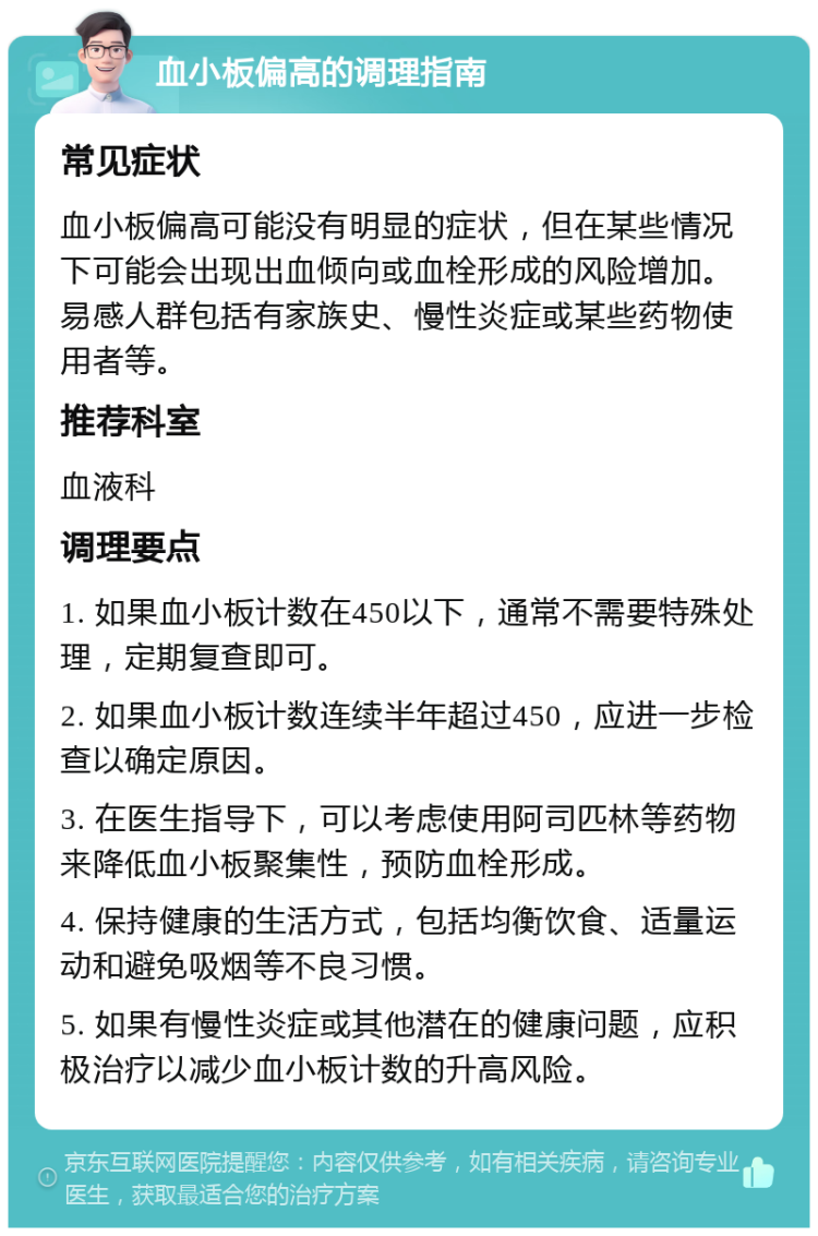 血小板偏高的调理指南 常见症状 血小板偏高可能没有明显的症状，但在某些情况下可能会出现出血倾向或血栓形成的风险增加。易感人群包括有家族史、慢性炎症或某些药物使用者等。 推荐科室 血液科 调理要点 1. 如果血小板计数在450以下，通常不需要特殊处理，定期复查即可。 2. 如果血小板计数连续半年超过450，应进一步检查以确定原因。 3. 在医生指导下，可以考虑使用阿司匹林等药物来降低血小板聚集性，预防血栓形成。 4. 保持健康的生活方式，包括均衡饮食、适量运动和避免吸烟等不良习惯。 5. 如果有慢性炎症或其他潜在的健康问题，应积极治疗以减少血小板计数的升高风险。