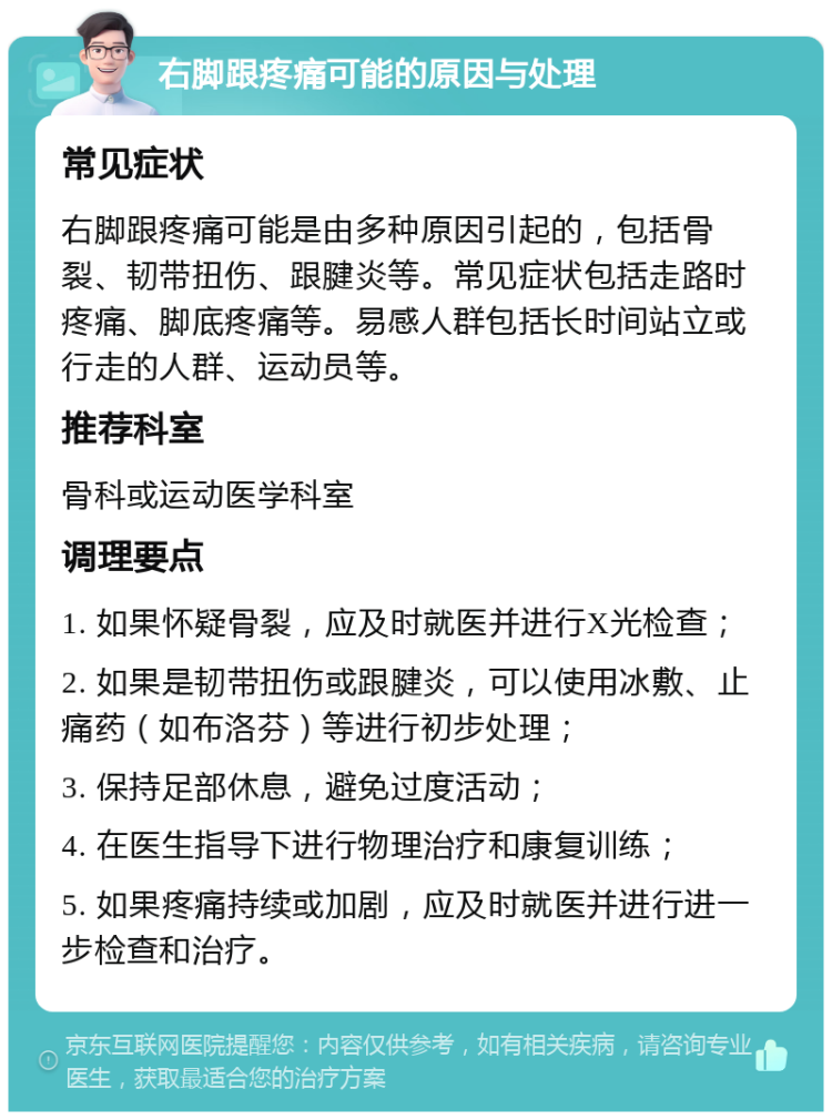 右脚跟疼痛可能的原因与处理 常见症状 右脚跟疼痛可能是由多种原因引起的，包括骨裂、韧带扭伤、跟腱炎等。常见症状包括走路时疼痛、脚底疼痛等。易感人群包括长时间站立或行走的人群、运动员等。 推荐科室 骨科或运动医学科室 调理要点 1. 如果怀疑骨裂，应及时就医并进行X光检查； 2. 如果是韧带扭伤或跟腱炎，可以使用冰敷、止痛药（如布洛芬）等进行初步处理； 3. 保持足部休息，避免过度活动； 4. 在医生指导下进行物理治疗和康复训练； 5. 如果疼痛持续或加剧，应及时就医并进行进一步检查和治疗。