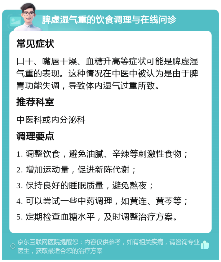 脾虚湿气重的饮食调理与在线问诊 常见症状 口干、嘴唇干燥、血糖升高等症状可能是脾虚湿气重的表现。这种情况在中医中被认为是由于脾胃功能失调，导致体内湿气过重所致。 推荐科室 中医科或内分泌科 调理要点 1. 调整饮食，避免油腻、辛辣等刺激性食物； 2. 增加运动量，促进新陈代谢； 3. 保持良好的睡眠质量，避免熬夜； 4. 可以尝试一些中药调理，如黄连、黄芩等； 5. 定期检查血糖水平，及时调整治疗方案。