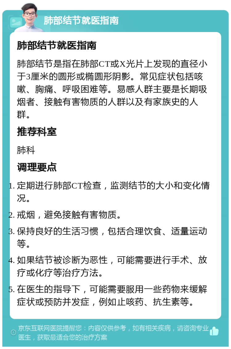 肺部结节就医指南 肺部结节就医指南 肺部结节是指在肺部CT或X光片上发现的直径小于3厘米的圆形或椭圆形阴影。常见症状包括咳嗽、胸痛、呼吸困难等。易感人群主要是长期吸烟者、接触有害物质的人群以及有家族史的人群。 推荐科室 肺科 调理要点 定期进行肺部CT检查，监测结节的大小和变化情况。 戒烟，避免接触有害物质。 保持良好的生活习惯，包括合理饮食、适量运动等。 如果结节被诊断为恶性，可能需要进行手术、放疗或化疗等治疗方法。 在医生的指导下，可能需要服用一些药物来缓解症状或预防并发症，例如止咳药、抗生素等。