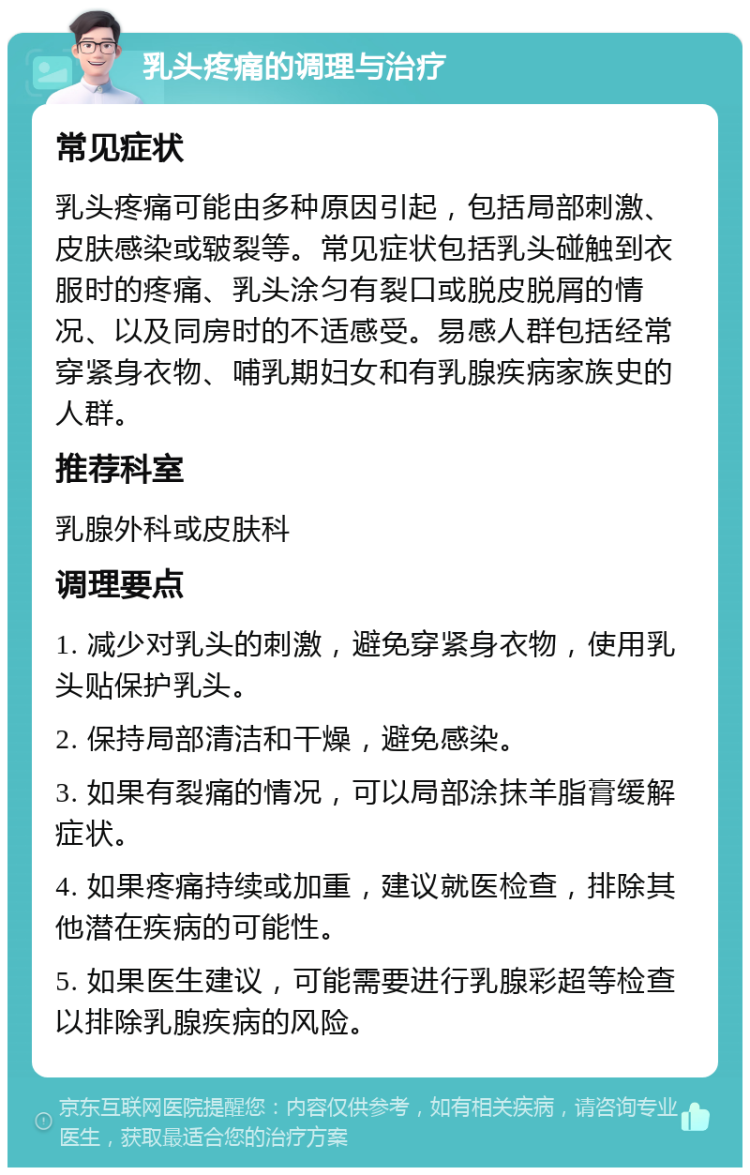 乳头疼痛的调理与治疗 常见症状 乳头疼痛可能由多种原因引起，包括局部刺激、皮肤感染或皲裂等。常见症状包括乳头碰触到衣服时的疼痛、乳头涂匀有裂口或脱皮脱屑的情况、以及同房时的不适感受。易感人群包括经常穿紧身衣物、哺乳期妇女和有乳腺疾病家族史的人群。 推荐科室 乳腺外科或皮肤科 调理要点 1. 减少对乳头的刺激，避免穿紧身衣物，使用乳头贴保护乳头。 2. 保持局部清洁和干燥，避免感染。 3. 如果有裂痛的情况，可以局部涂抹羊脂膏缓解症状。 4. 如果疼痛持续或加重，建议就医检查，排除其他潜在疾病的可能性。 5. 如果医生建议，可能需要进行乳腺彩超等检查以排除乳腺疾病的风险。