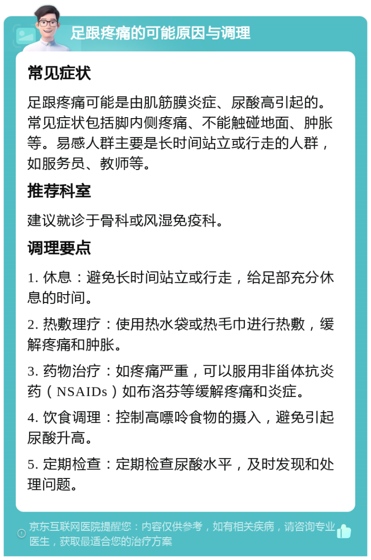 足跟疼痛的可能原因与调理 常见症状 足跟疼痛可能是由肌筋膜炎症、尿酸高引起的。常见症状包括脚内侧疼痛、不能触碰地面、肿胀等。易感人群主要是长时间站立或行走的人群，如服务员、教师等。 推荐科室 建议就诊于骨科或风湿免疫科。 调理要点 1. 休息：避免长时间站立或行走，给足部充分休息的时间。 2. 热敷理疗：使用热水袋或热毛巾进行热敷，缓解疼痛和肿胀。 3. 药物治疗：如疼痛严重，可以服用非甾体抗炎药（NSAIDs）如布洛芬等缓解疼痛和炎症。 4. 饮食调理：控制高嘌呤食物的摄入，避免引起尿酸升高。 5. 定期检查：定期检查尿酸水平，及时发现和处理问题。