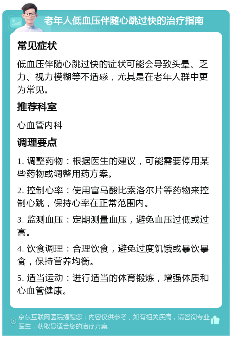 老年人低血压伴随心跳过快的治疗指南 常见症状 低血压伴随心跳过快的症状可能会导致头晕、乏力、视力模糊等不适感，尤其是在老年人群中更为常见。 推荐科室 心血管内科 调理要点 1. 调整药物：根据医生的建议，可能需要停用某些药物或调整用药方案。 2. 控制心率：使用富马酸比索洛尔片等药物来控制心跳，保持心率在正常范围内。 3. 监测血压：定期测量血压，避免血压过低或过高。 4. 饮食调理：合理饮食，避免过度饥饿或暴饮暴食，保持营养均衡。 5. 适当运动：进行适当的体育锻炼，增强体质和心血管健康。