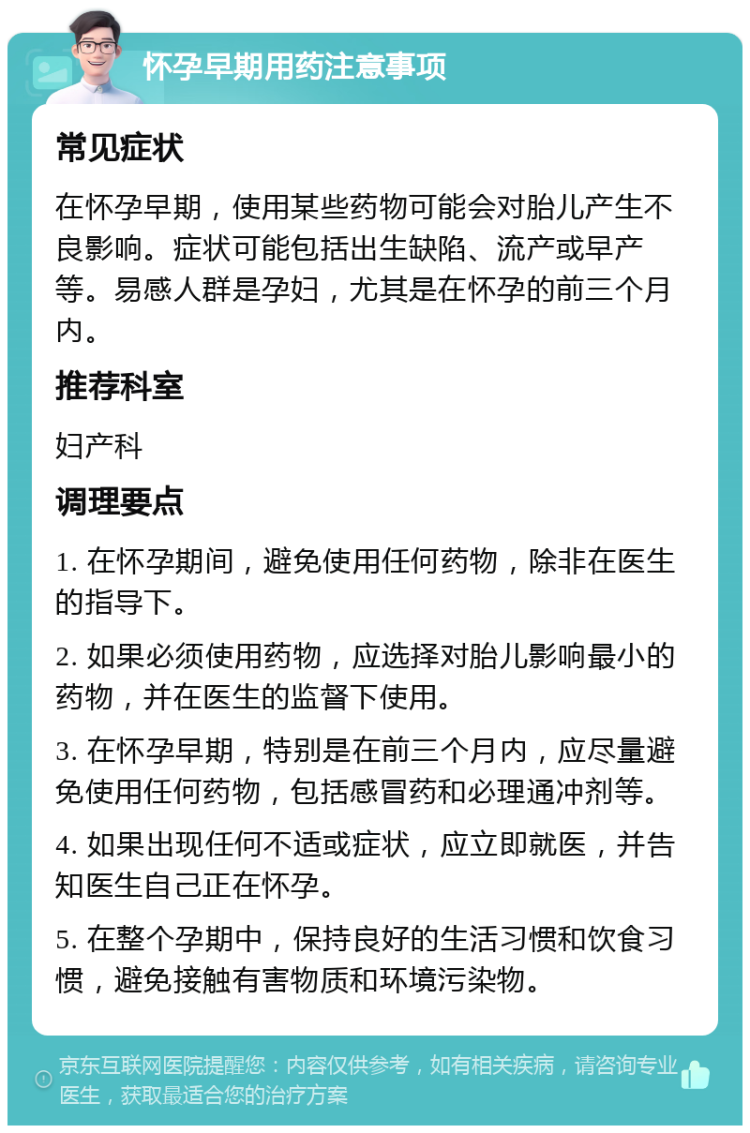 怀孕早期用药注意事项 常见症状 在怀孕早期，使用某些药物可能会对胎儿产生不良影响。症状可能包括出生缺陷、流产或早产等。易感人群是孕妇，尤其是在怀孕的前三个月内。 推荐科室 妇产科 调理要点 1. 在怀孕期间，避免使用任何药物，除非在医生的指导下。 2. 如果必须使用药物，应选择对胎儿影响最小的药物，并在医生的监督下使用。 3. 在怀孕早期，特别是在前三个月内，应尽量避免使用任何药物，包括感冒药和必理通冲剂等。 4. 如果出现任何不适或症状，应立即就医，并告知医生自己正在怀孕。 5. 在整个孕期中，保持良好的生活习惯和饮食习惯，避免接触有害物质和环境污染物。