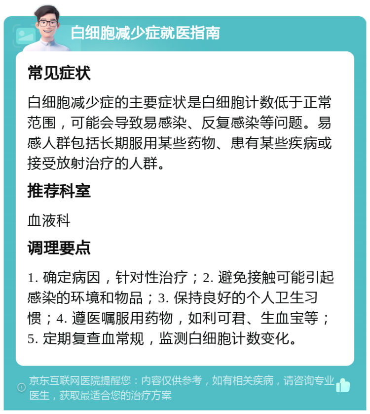 白细胞减少症就医指南 常见症状 白细胞减少症的主要症状是白细胞计数低于正常范围，可能会导致易感染、反复感染等问题。易感人群包括长期服用某些药物、患有某些疾病或接受放射治疗的人群。 推荐科室 血液科 调理要点 1. 确定病因，针对性治疗；2. 避免接触可能引起感染的环境和物品；3. 保持良好的个人卫生习惯；4. 遵医嘱服用药物，如利可君、生血宝等；5. 定期复查血常规，监测白细胞计数变化。