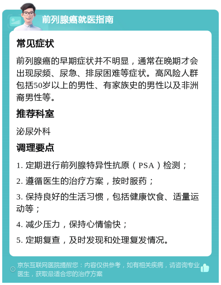 前列腺癌就医指南 常见症状 前列腺癌的早期症状并不明显，通常在晚期才会出现尿频、尿急、排尿困难等症状。高风险人群包括50岁以上的男性、有家族史的男性以及非洲裔男性等。 推荐科室 泌尿外科 调理要点 1. 定期进行前列腺特异性抗原（PSA）检测； 2. 遵循医生的治疗方案，按时服药； 3. 保持良好的生活习惯，包括健康饮食、适量运动等； 4. 减少压力，保持心情愉快； 5. 定期复查，及时发现和处理复发情况。