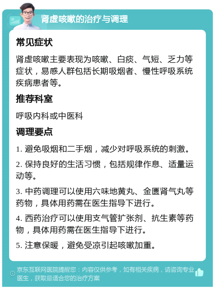 肾虚咳嗽的治疗与调理 常见症状 肾虚咳嗽主要表现为咳嗽、白痰、气短、乏力等症状，易感人群包括长期吸烟者、慢性呼吸系统疾病患者等。 推荐科室 呼吸内科或中医科 调理要点 1. 避免吸烟和二手烟，减少对呼吸系统的刺激。 2. 保持良好的生活习惯，包括规律作息、适量运动等。 3. 中药调理可以使用六味地黄丸、金匮肾气丸等药物，具体用药需在医生指导下进行。 4. 西药治疗可以使用支气管扩张剂、抗生素等药物，具体用药需在医生指导下进行。 5. 注意保暖，避免受凉引起咳嗽加重。